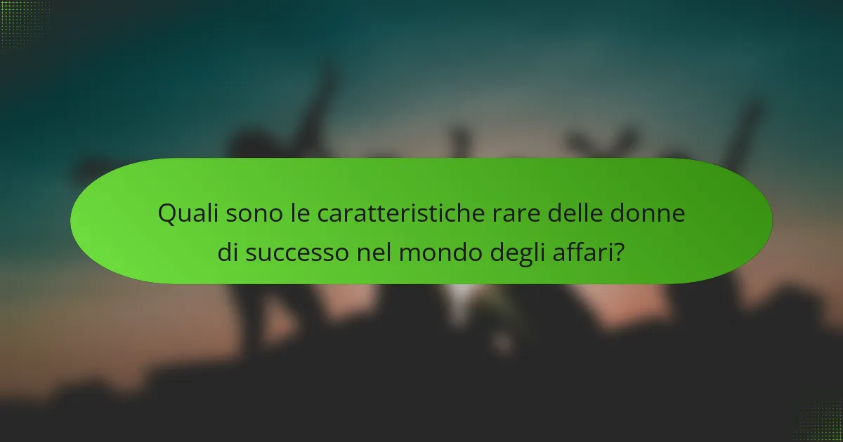 Quali sono le caratteristiche rare delle donne di successo nel mondo degli affari?