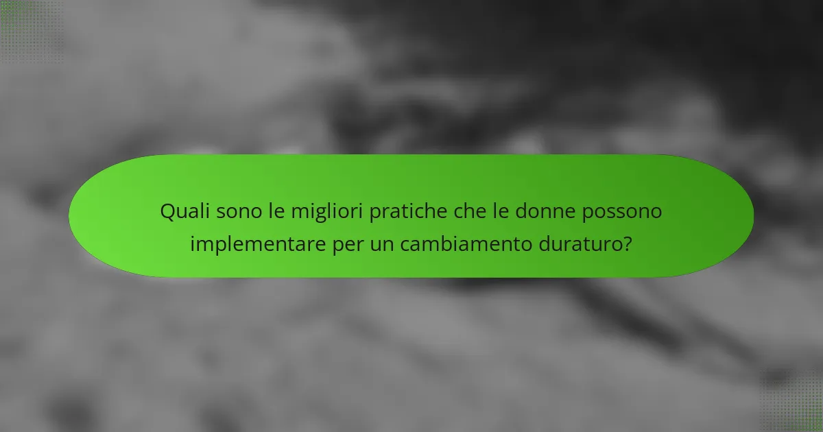 Quali sono le migliori pratiche che le donne possono implementare per un cambiamento duraturo?